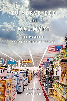 To Serve God and Wal-Mart: The Making of Christian Free Enterprise by Bethany Moreton