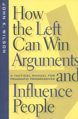 How the Left Can Win Arguments and Influence People: A Tactical Manual for Pragmatic Progressives by John K. Wilson