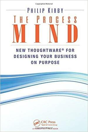 The Process Mind: New Thoughtware (R) for Designing Your Business on Purpose by Philip Kirby