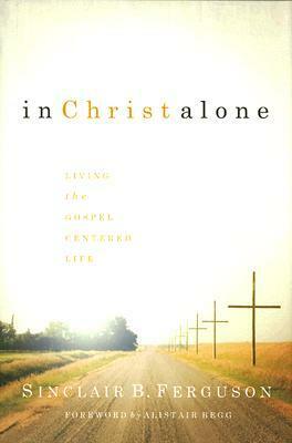 In Christ Alone: Living the Gospel-Centered Life by Alistair Begg, Sinclair B. Ferguson