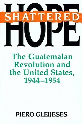 Shattered Hope: The Guatemalan Revolution and the United States, 1944-1954 by Piero Gleijeses