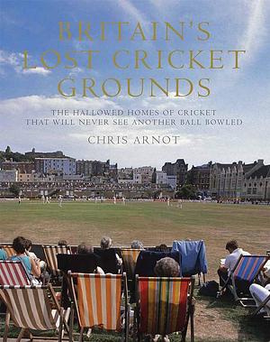 Britain's Lost Cricket Grounds: The Hallowed Homes of Cricket That Will Never See Another Ball Bowled by Chris Arnot