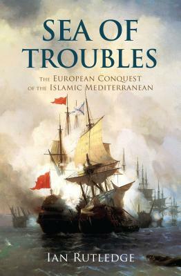 Sea of Troubles: The European Conquest of the Islamic Mediterranean C1750-1918 by Ian Rutledge