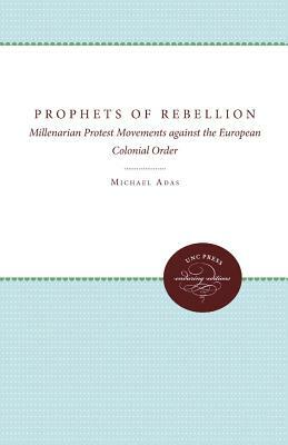 Prophets of Rebellion: Millenarian Protest Movements Against the European Colonial Order by Michael Adas