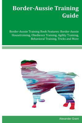 Border-Aussie Training Guide Border-Aussie Training Book Features: Border-Aussie Housetraining, Obedience Training, Agility Training, Behavioral Train by Alexander Grant