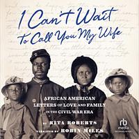 "I Can't Wait to Call You My Wife": African American Letters of Love, Marriage, and Family in the Civil War Era by Rita Roberts