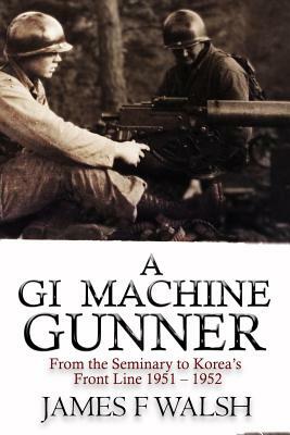 A GI Machine Gunner: From the Seminary to Korea's Front Line 1951 - 1952 by James F. Walsh