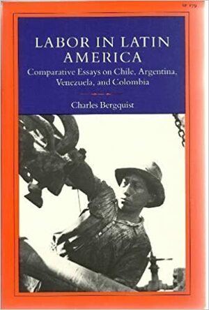 Labor in Latin America: Comparative Essays on Chile, Argentina, Venezuela, and Colombia by Charles Bergquist