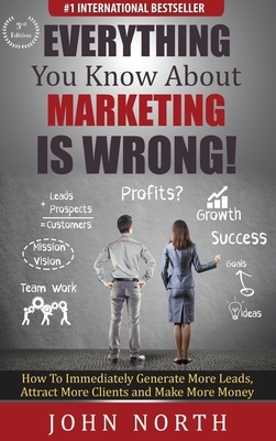 Everything You Know About Marketing Is Wrong!: How to Immediately Generate More Leads, Attract More Clients and Make More Money by John North
