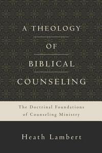 A Theology of Biblical Counseling: The Doctrinal Foundations of Counseling Ministry by Heath Lambert