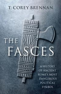 The Fasces: A History of Ancient Rome's Most Dangerous Political Symbol by T. Corey Brennan