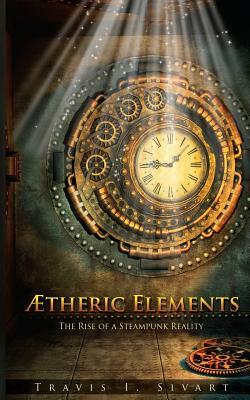 Aetheric Elements: The Rise of a Steampunk Reality by Travis I. Sivart