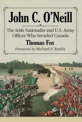 John C. O'Neill: The Irish Nationalist and U.S. Army Officer Who Invaded Canada by Thomas Fox