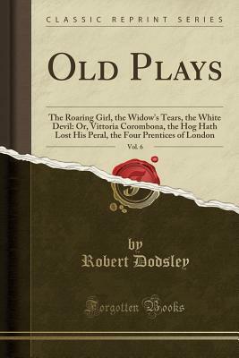 Old Plays, Vol. 6: The Roaring Girl, the Widow's Tears, the White Devil: Or, Vittoria Corombona, the Hog Hath Lost His Peral, the Four Prentices of London (Classic Reprint) by Robert Dodsley