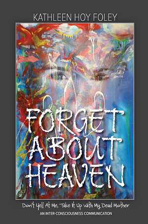 Forget About Heaven: Don't Yell At Me, Take It Up With My Dead Mother by Kathleen Hoy Foley