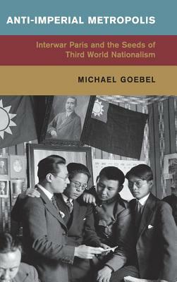 Anti-Imperial Metropolis: Interwar Paris and the Seeds of Third World Nationalism by Michael Goebel