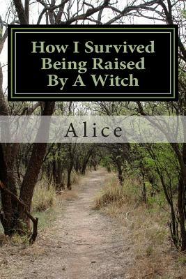 How I Survived Being Raised By A Witch: Emotional Abuse: My Story and Journey Through Healing by Alice