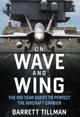 On Wave and Wing: The 100 Year Quest to Perfect the Aircraft Carrier by Barrett Tillman