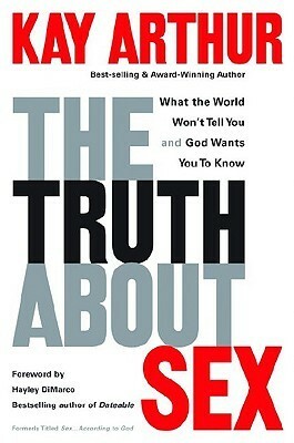 The Truth About Sex: What the World Won't Tell You and God Wants You to Know by Kay Arthur, Hayley DiMarco