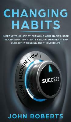 Changing Habits: Improve your Life by Changing your Habits. Stop Procrastinating, Create Healthy Behaviors, End Unhealthy Thinking and by John Roberts