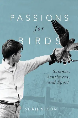 Passions for Birds: Science, Sentiment, and Sport by Sean Nixon