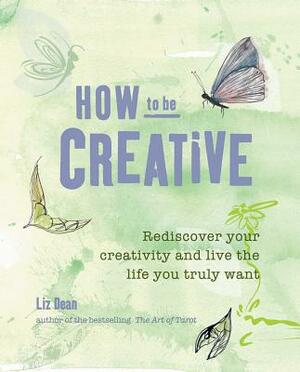 How to Be Creative: Rediscover Your Inner Creativity and Live the Life You Truly Want by Liz Dean