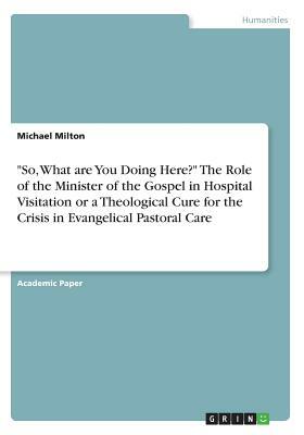 So, What are You Doing Here? The Role of the Minister of the Gospel in Hospital Visitation or a Theological Cure for the Crisis in Evangelical Pastora by Michael Milton