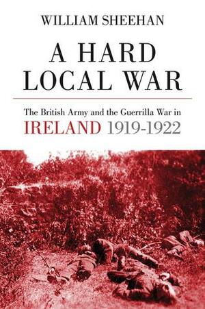 A Hard Local War: The British Army and the Guerrilla War in Cork 1919 - 22 by William Sheehan