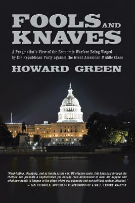 Fools and Knaves: A Pragmatist's View of the Economic Warfare Being Waged by the Republican Party Against the Great American Middle Clas by Howard Green
