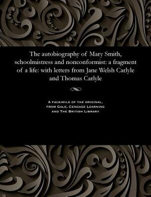 The Autobiography of Mary Smith, Schoolmistress and Nonconformist: A Fragment of a Life: With Letters from Jane Welsh Carlyle and Thomas Carlyle by Mary Smith
