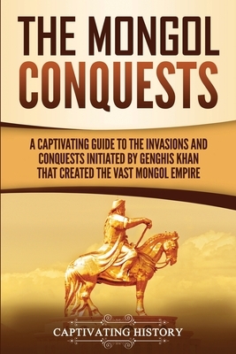 The Mongol Conquests: A Captivating Guide to the Invasions and Conquests Initiated by Genghis Khan That Created the Vast Mongol Empire by Captivating History