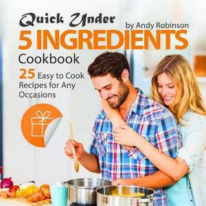 Quick Under 5 Ingredients Cookbook: 25 Easy to Cook Recipes for Any Occasions by Andy Robinson