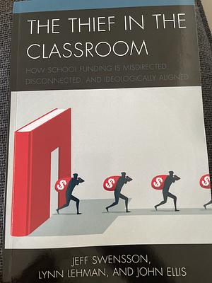 The Thief in the Classroom: How School Funding Is Misdirected, Disconnected, and Ideologically Aligned by Jeff Swensson, Lynn Lehman, John Ellis