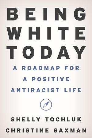Being White Today: A Roadmap for a Positive Antiracist Life by Shelly Tochluk, Christine Saxman