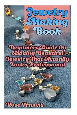 Jewelry Making Book: Beginners Guide On Making Beautiful Jewelry That Actually Looks Professional by Rose Francis