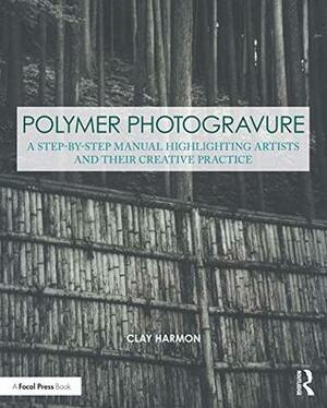 Polymer Photogravure: A Step-by-Step Manual, Highlighting Artists and Their Creative Practice (Contemporary Practices in Alternative Process Photography) by Clay Harmon