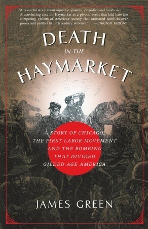 Death in the Haymarket: A Story of Chicago, the First Labor Movement and the Bombing That Divided Gilded Age America by James R. Green