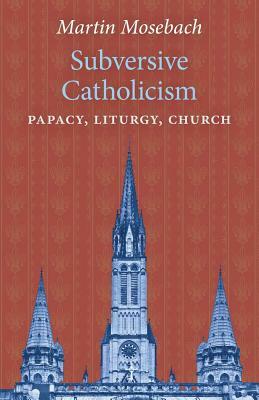 Subversive Catholicism: Papacy, Liturgy, Church by Martin Mosebach