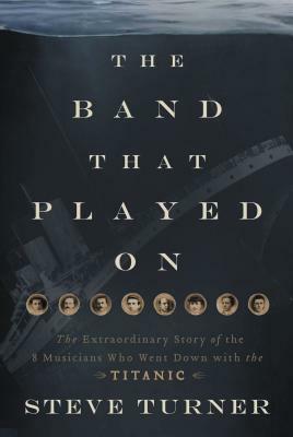 The Band That Played on: The Extraordinary Story of the 8 Musicians Who Went Down with the Titanic by Steve Turner