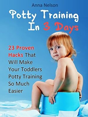 Potty Training In 3 Days: 23 Proven Hacks That Will Make Your Toddlers Potty Training So Much Easier (Potty Training, Potty Training in 3 Days, Potty Train in a Weekend) by Anna Nelson