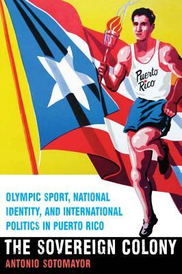 The Sovereign Colony: Olympic Sport, National Identity, and International Politics in Puerto Rico by Antonio Sotomayor