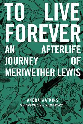 To Live Forever: An Afterlife Journey of Meriwether Lewis by Andra Watkins