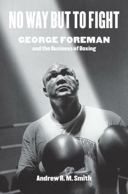 No Way But to Fight: George Foreman and the Business of Boxing by Andrew R. Smith