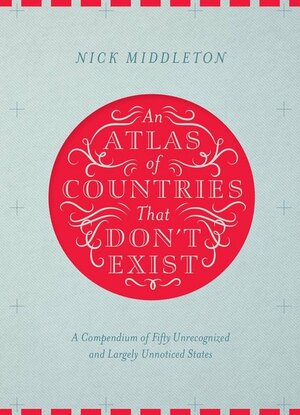 An Atlas of Countries That Don't Exist: A Compendium of Fifty Unrecognized and Largely Unnoticed States by Nick Middleton