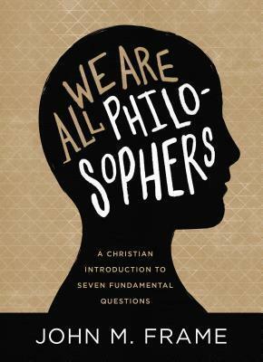 We Are All Philosophers: A Christian Introduction to Seven Fundamental Questions by John M Frame, John M Frame