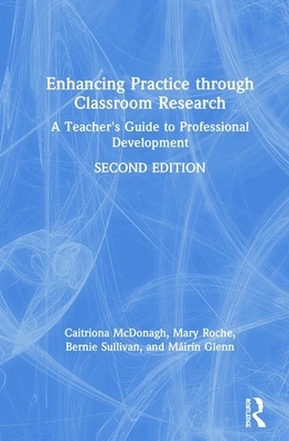 Enhancing Practice Through Classroom Research: A Teacher's Guide to Professional Development by Mary Roche, Bernie Sullivan, Caitriona McDonagh