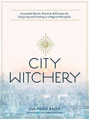 City Witchery: Accessible Rituals, Practices & Prompts for Conjuring and Creating in a Magical Metropolis by Lisa Marie Basile