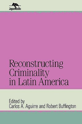 Reconstructing Criminality in Latin America by Robert Buffington, Carlos Aguirre