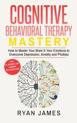 Cognitive Behavioral Therapy: Mastery- How to Master Your Brain & Your Emotions to Overcome Depression, Anxiety and Phobias by Ryan James