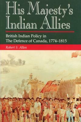 His Majesty's Indian Allies: British Indian Policy in the Defence of Canada, 1774-1815 by Robert S. Allen